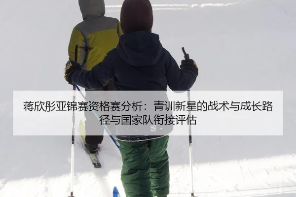 蒋欣彤亚锦赛资格赛分析：青训新星的战术与成长路径与国家队衔接评估