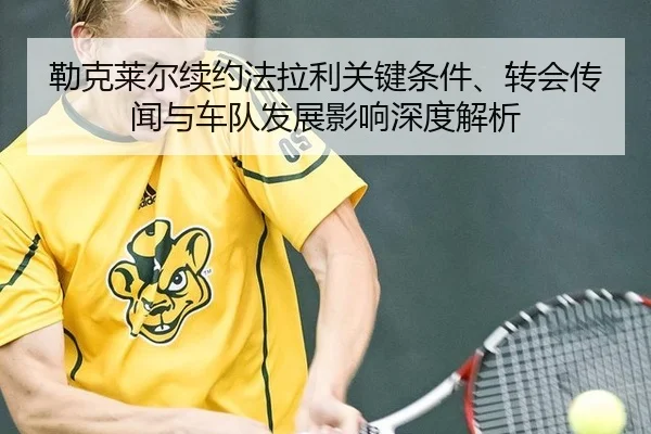 勒克莱尔续约法拉利关键条件、转会传闻与车队发展影响深度解析 - yaxin