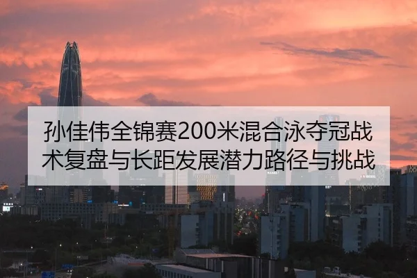 孙佳伟全锦赛200米混合泳夺冠战术复盘与长距发展潜力路径与挑战