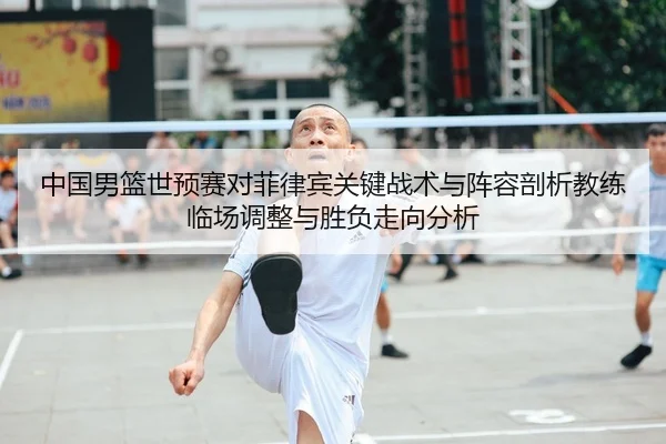 中国男篮世预赛对菲律宾关键战术与阵容剖析教练临场调整与胜负走向分析（yaxin）
